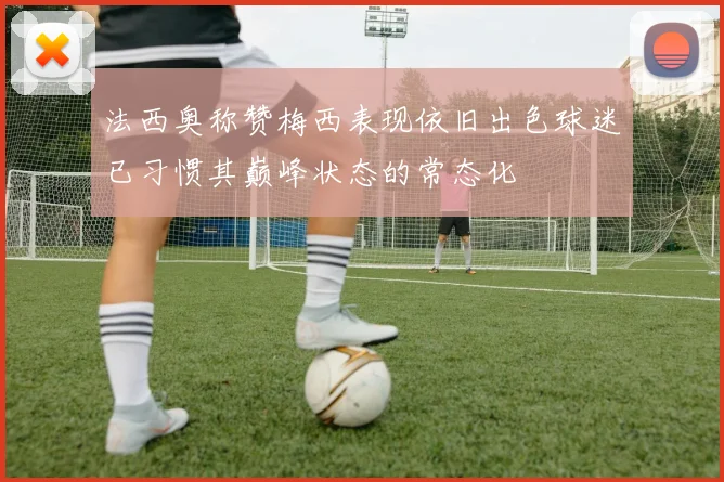 法西奥称赞梅西表现依旧出色球迷已习惯其巅峰状态的常态化