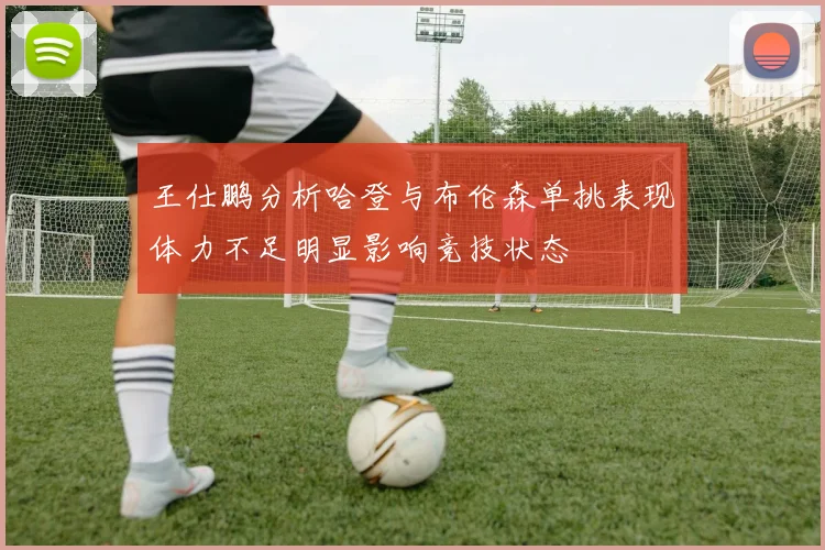 王仕鹏分析哈登与布伦森单挑表现体力不足明显影响竞技状态