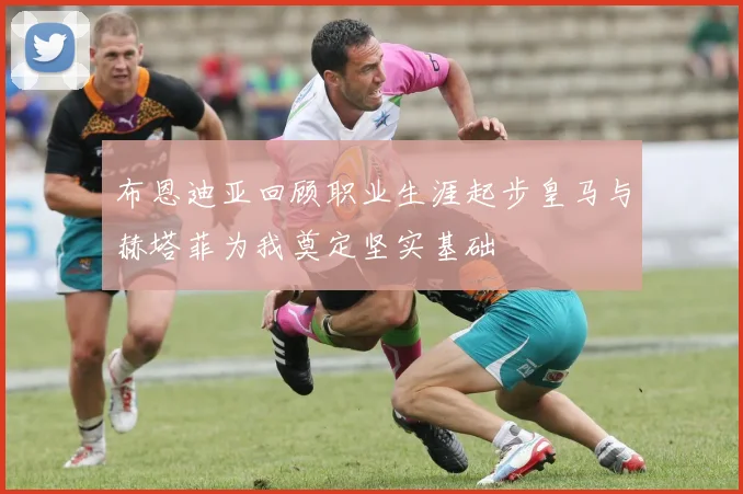 布恩迪亚回顾职业生涯起步皇马与赫塔菲为我奠定坚实基础