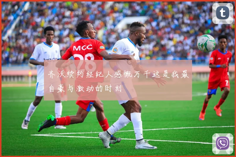 齐沃续约经纪人感慨万千这是我最自豪与激动的时刻