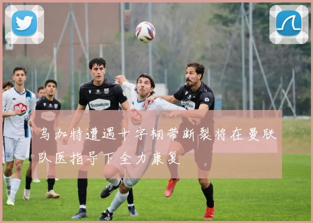 乌加特遭遇十字韧带断裂将在曼联队医指导下全力康复