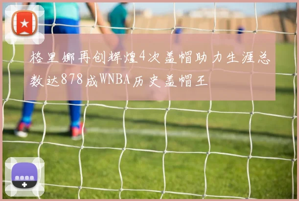 格里娜再创辉煌4次盖帽助力生涯总数达878成WNBA历史盖帽王