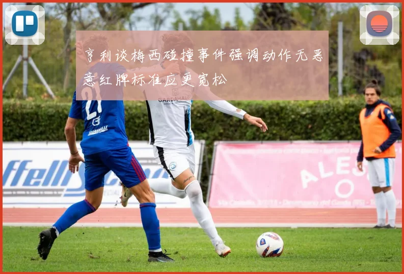 亨利谈梅西碰撞事件强调动作无恶意红牌标准应更宽松