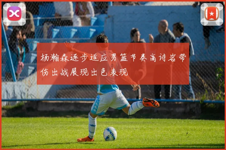 杨瀚森逐步适应男篮节奏高诗岩带伤出战展现出色表现