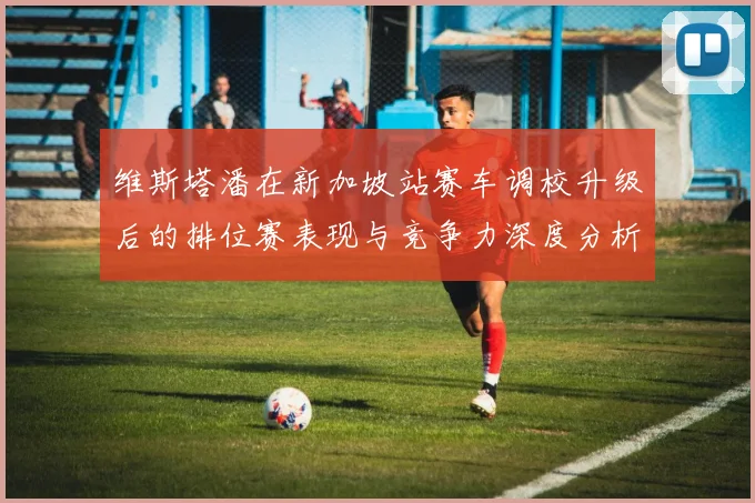维斯塔潘在新加坡站赛车调校升级后的排位赛表现与竞争力深度分析