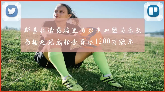 斯基拉透露格里马尔多加盟马竞交易接近完成转会费达1200万欧元