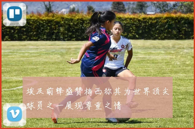 埃及前锋盛赞梅西称其为世界顶尖球员之一展现尊重之情