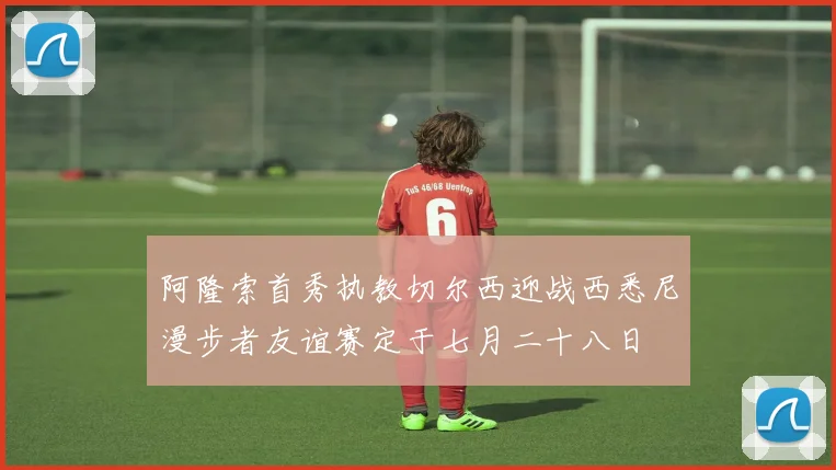 阿隆索首秀执教切尔西迎战西悉尼漫步者友谊赛定于七月二十八日