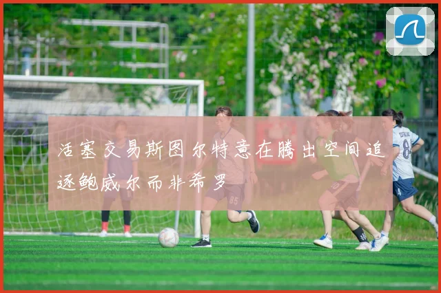 活塞交易斯图尔特意在腾出空间追逐鲍威尔而非希罗