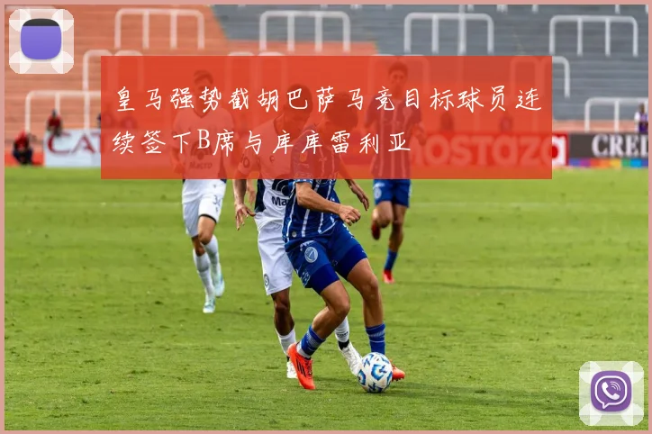 皇马强势截胡巴萨马竞目标球员连续签下B席与库库雷利亚