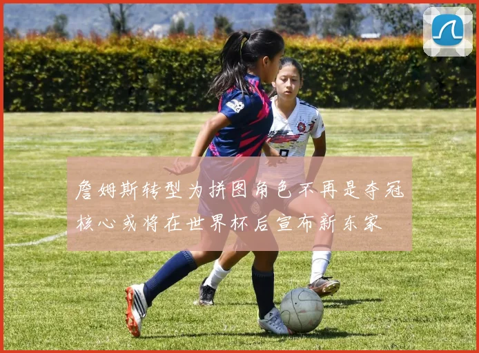 詹姆斯转型为拼图角色不再是夺冠核心或将在世界杯后宣布新东家