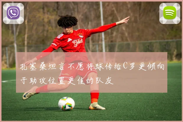 孔塞桑坦言不愿将球传给C罗更倾向于助攻位置更佳的队友