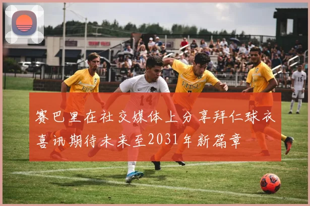 赛巴里在社交媒体上分享拜仁球衣喜讯期待未来至2031年新篇章