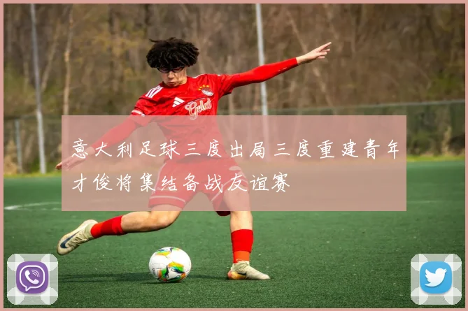 意大利足球三度出局三度重建青年才俊将集结备战友谊赛