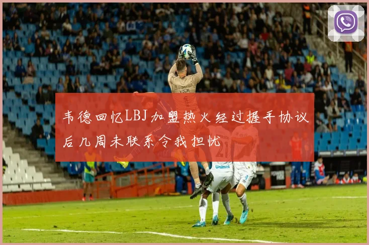 韦德回忆LBJ加盟热火经过握手协议后几周未联系令我担忧