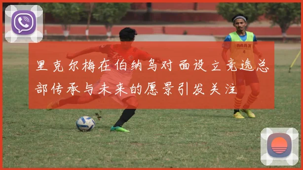 里克尔梅在伯纳乌对面设立竞选总部传承与未来的愿景引发关注