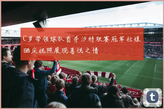 C罗带领球队首夺沙特联赛冠军社媒晒庆祝照展现喜悦之情