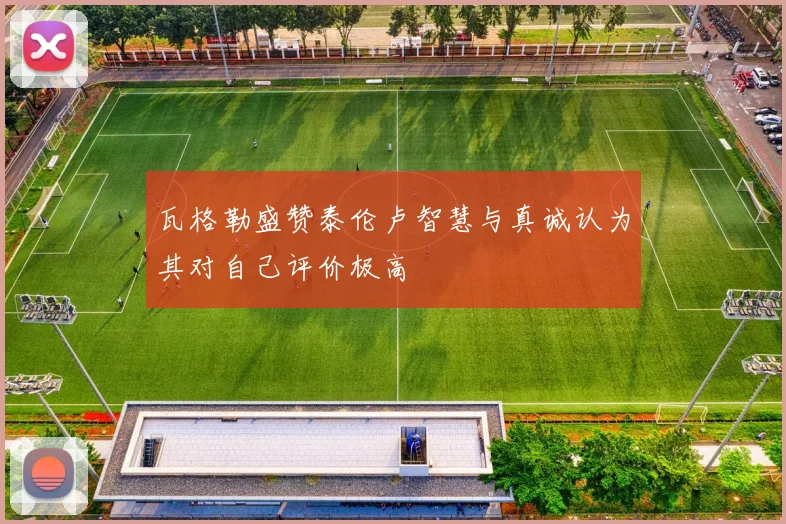 瓦格勒盛赞泰伦卢智慧与真诚认为其对自己评价极高