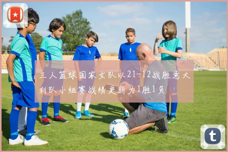 三人篮球国家女队以21-12战胜意大利队小组赛战绩更新为1胜1负