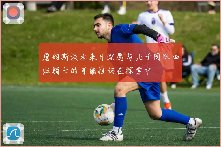 詹姆斯谈未来计划愿与儿子同队回归骑士的可能性仍在探索中