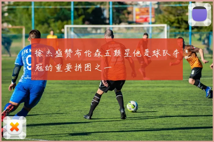 徐杰盛赞布伦森五颗星他是球队夺冠的重要拼图之一