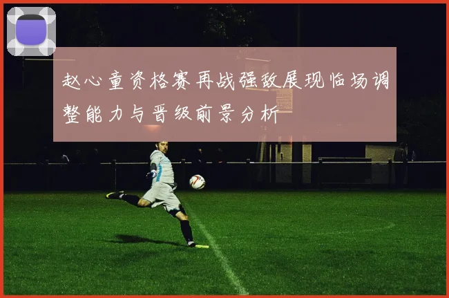 赵心童资格赛再战强敌展现临场调整能力与晋级前景分析