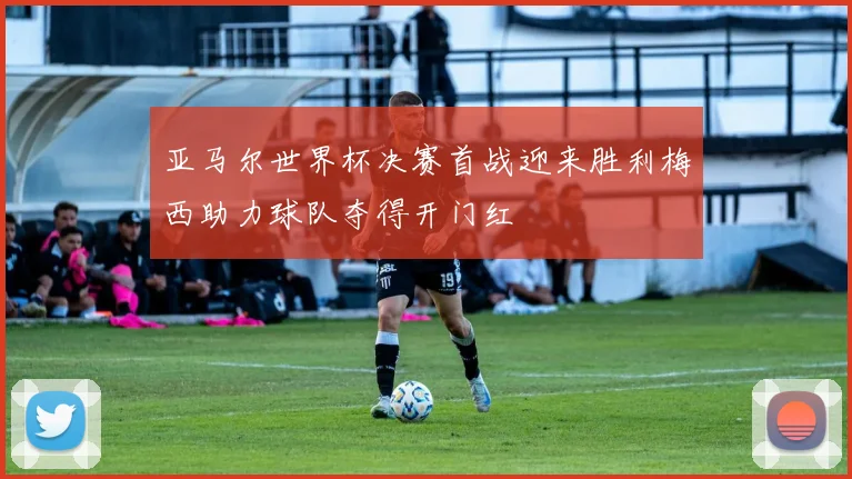 亚马尔世界杯决赛首战迎来胜利梅西助力球队夺得开门红