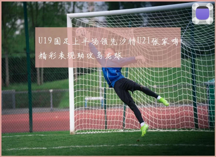 U19国足上半场领先沙特U21张家鸣精彩表现助攻乌龙球