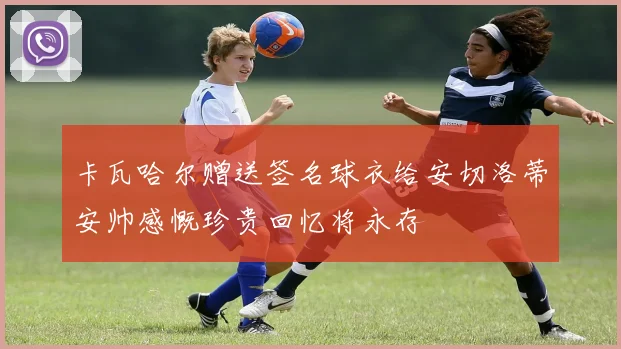 卡瓦哈尔赠送签名球衣给安切洛蒂安帅感慨珍贵回忆将永存