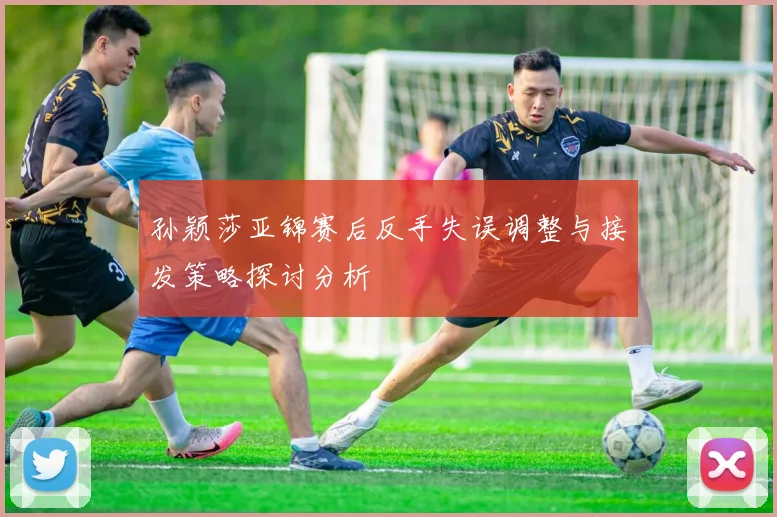 孙颖莎亚锦赛后反手失误调整与接发策略探讨分析