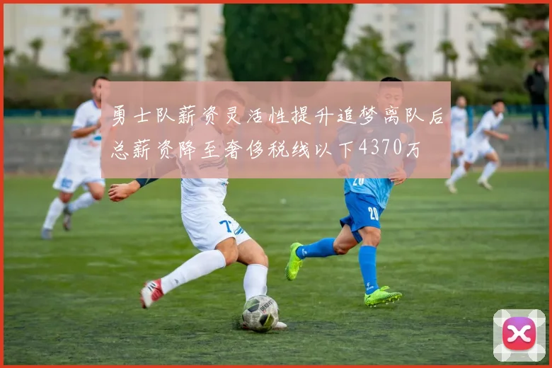 勇士队薪资灵活性提升追梦离队后总薪资降至奢侈税线以下4370万